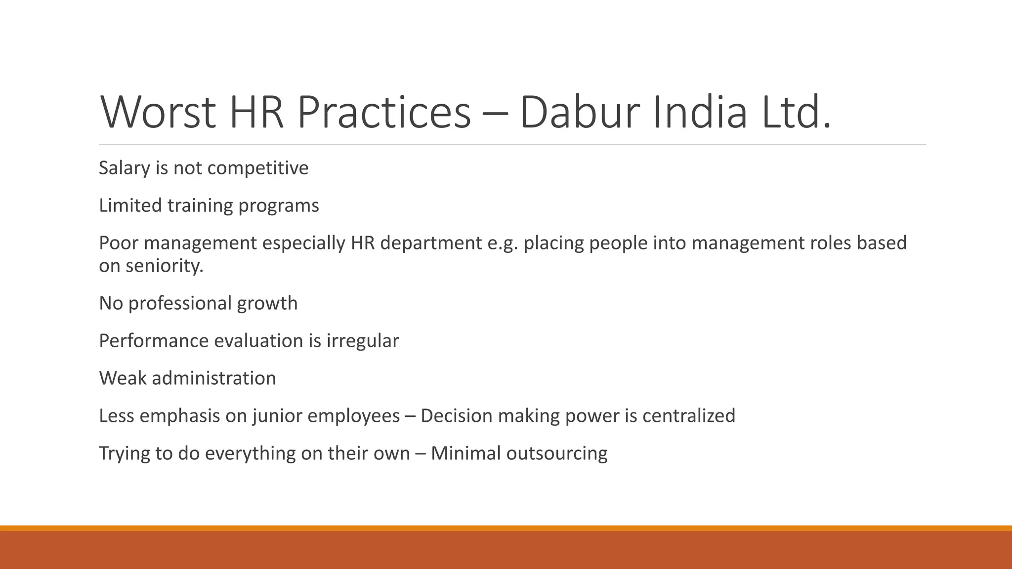 Worst HR Practices – Dabur India Ltd.
Salary is not competitive
Limited training programs
Poor management especially HR department e.g. placing people into management roles based
on seniority.
No professional growth
Performance evaluation is irregular
Weak administration
Less emphasis on junior employees – Decision making power is centralized
Trying to do everything on their own – Minimal outsourcing
 