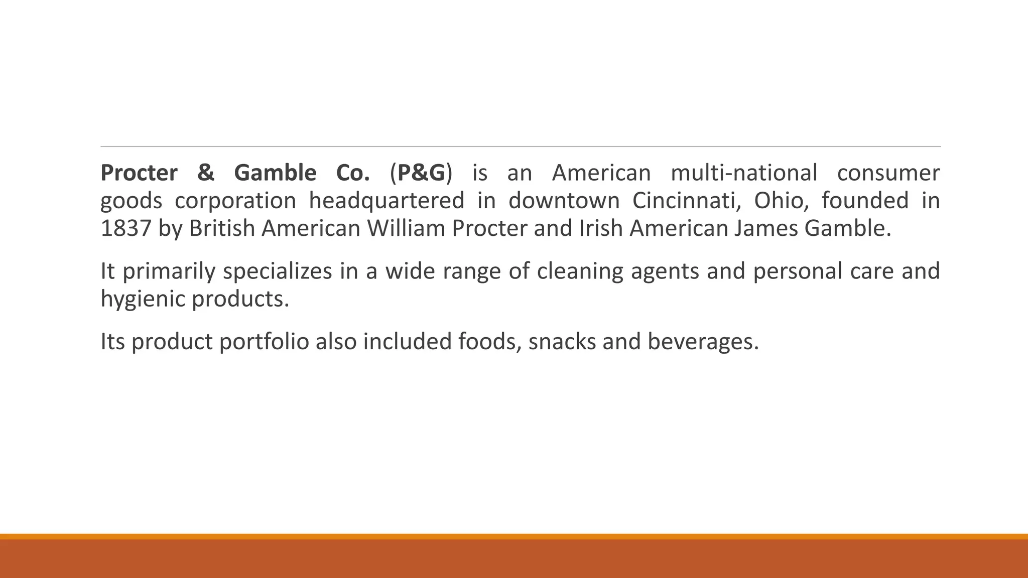 Procter & Gamble Co. (P&G) is an American multi-national consumer
goods corporation headquartered in downtown Cincinnati, Ohio, founded in
1837 by British American William Procter and Irish American James Gamble.
It primarily specializes in a wide range of cleaning agents and personal care and
hygienic products.
Its product portfolio also included foods, snacks and beverages.
 
