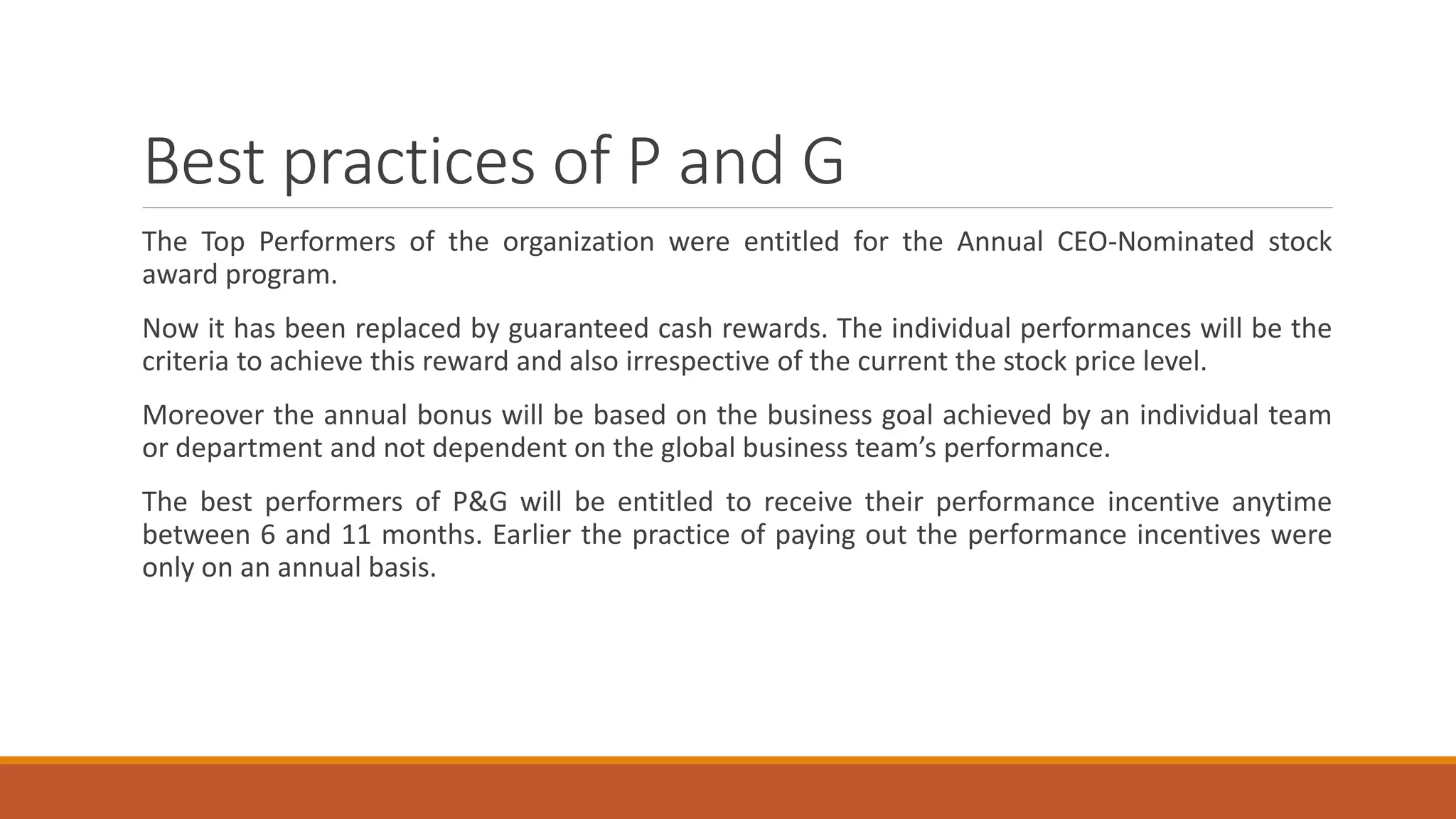 Best practices of P and G
The Top Performers of the organization were entitled for the Annual CEO-Nominated stock
award program.
Now it has been replaced by guaranteed cash rewards. The individual performances will be the
criteria to achieve this reward and also irrespective of the current the stock price level.
Moreover the annual bonus will be based on the business goal achieved by an individual team
or department and not dependent on the global business team’s performance.
The best performers of P&G will be entitled to receive their performance incentive anytime
between 6 and 11 months. Earlier the practice of paying out the performance incentives were
only on an annual basis.
 