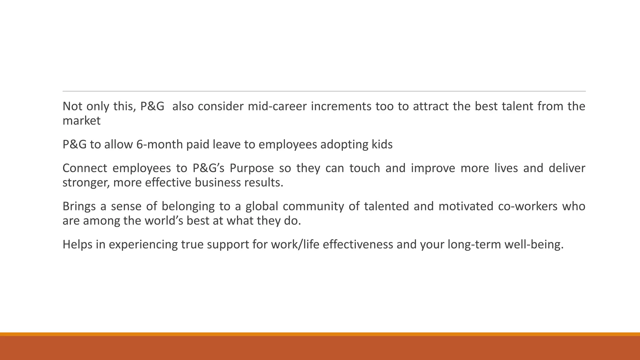 Not only this, P&G also consider mid-career increments too to attract the best talent from the
market
P&G to allow 6-month paid leave to employees adopting kids
Connect employees to P&G’s Purpose so they can touch and improve more lives and deliver
stronger, more effective business results.
Brings a sense of belonging to a global community of talented and motivated co-workers who
are among the world’s best at what they do.
Helps in experiencing true support for work/life effectiveness and your long-term well-being.
 