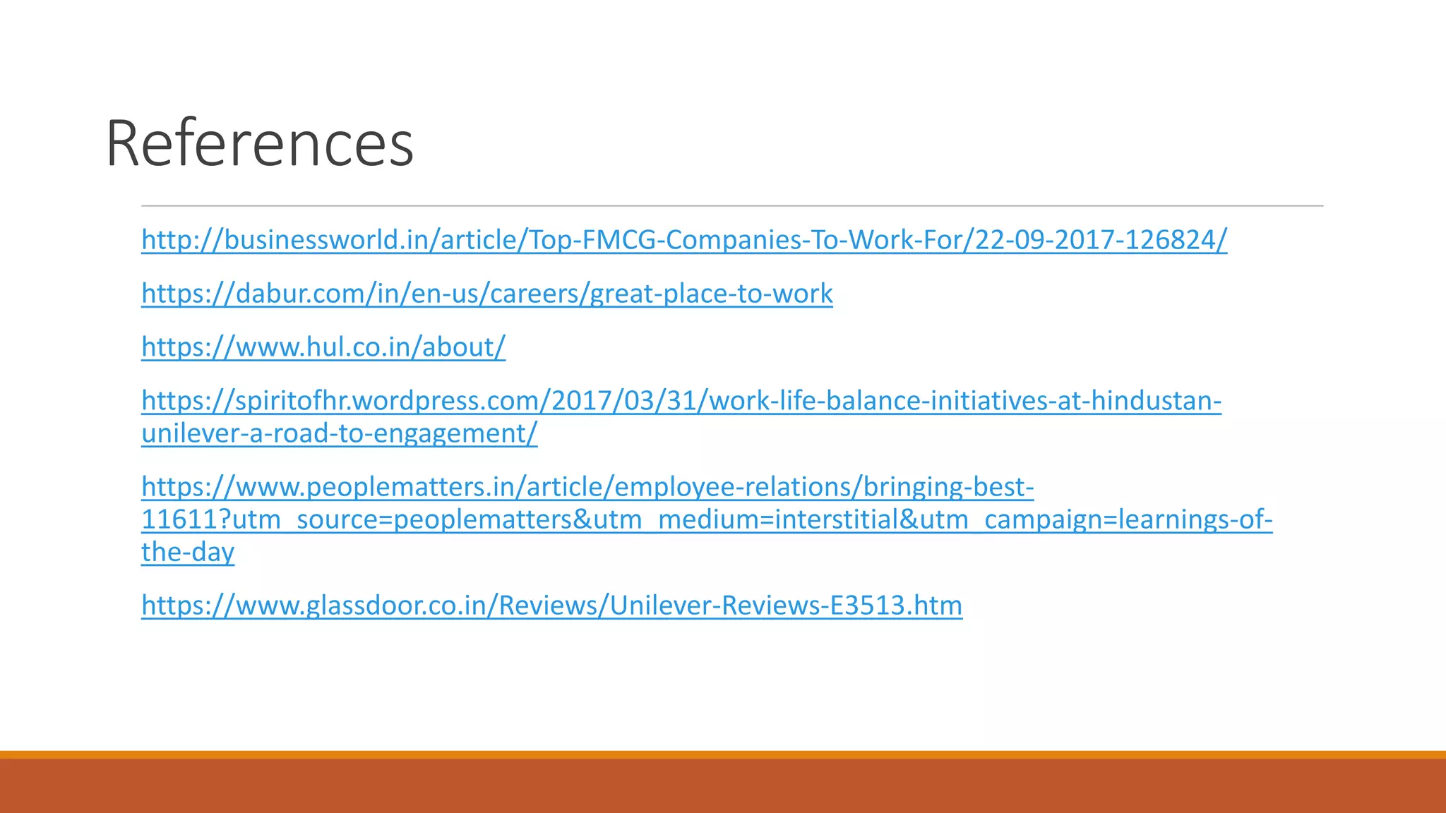 References
http://businessworld.in/article/Top-FMCG-Companies-To-Work-For/22-09-2017-126824/
https://dabur.com/in/en-us/careers/great-place-to-work
https://www.hul.co.in/about/
https://spiritofhr.wordpress.com/2017/03/31/work-life-balance-initiatives-at-hindustan-
unilever-a-road-to-engagement/
https://www.peoplematters.in/article/employee-relations/bringing-best-
11611?utm_source=peoplematters&utm_medium=interstitial&utm_campaign=learnings-of-
the-day
https://www.glassdoor.co.in/Reviews/Unilever-Reviews-E3513.htm
 