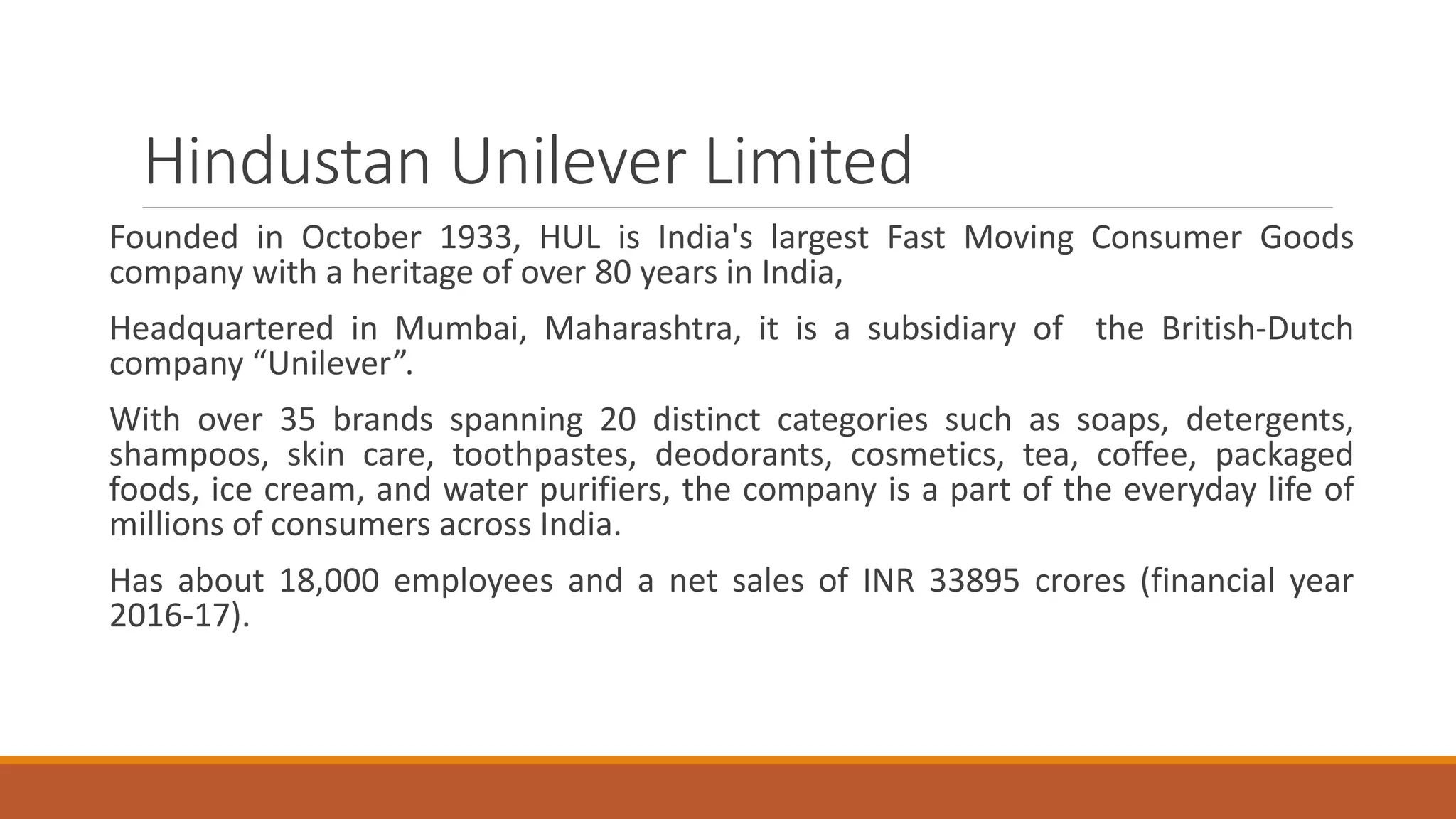 Hindustan Unilever Limited
Founded in October 1933, HUL is India's largest Fast Moving Consumer Goods
company with a heritage of over 80 years in India,
Headquartered in Mumbai, Maharashtra, it is a subsidiary of the British-Dutch
company “Unilever”.
With over 35 brands spanning 20 distinct categories such as soaps, detergents,
shampoos, skin care, toothpastes, deodorants, cosmetics, tea, coffee, packaged
foods, ice cream, and water purifiers, the company is a part of the everyday life of
millions of consumers across India.
Has about 18,000 employees and a net sales of INR 33895 crores (financial year
2016-17).
 