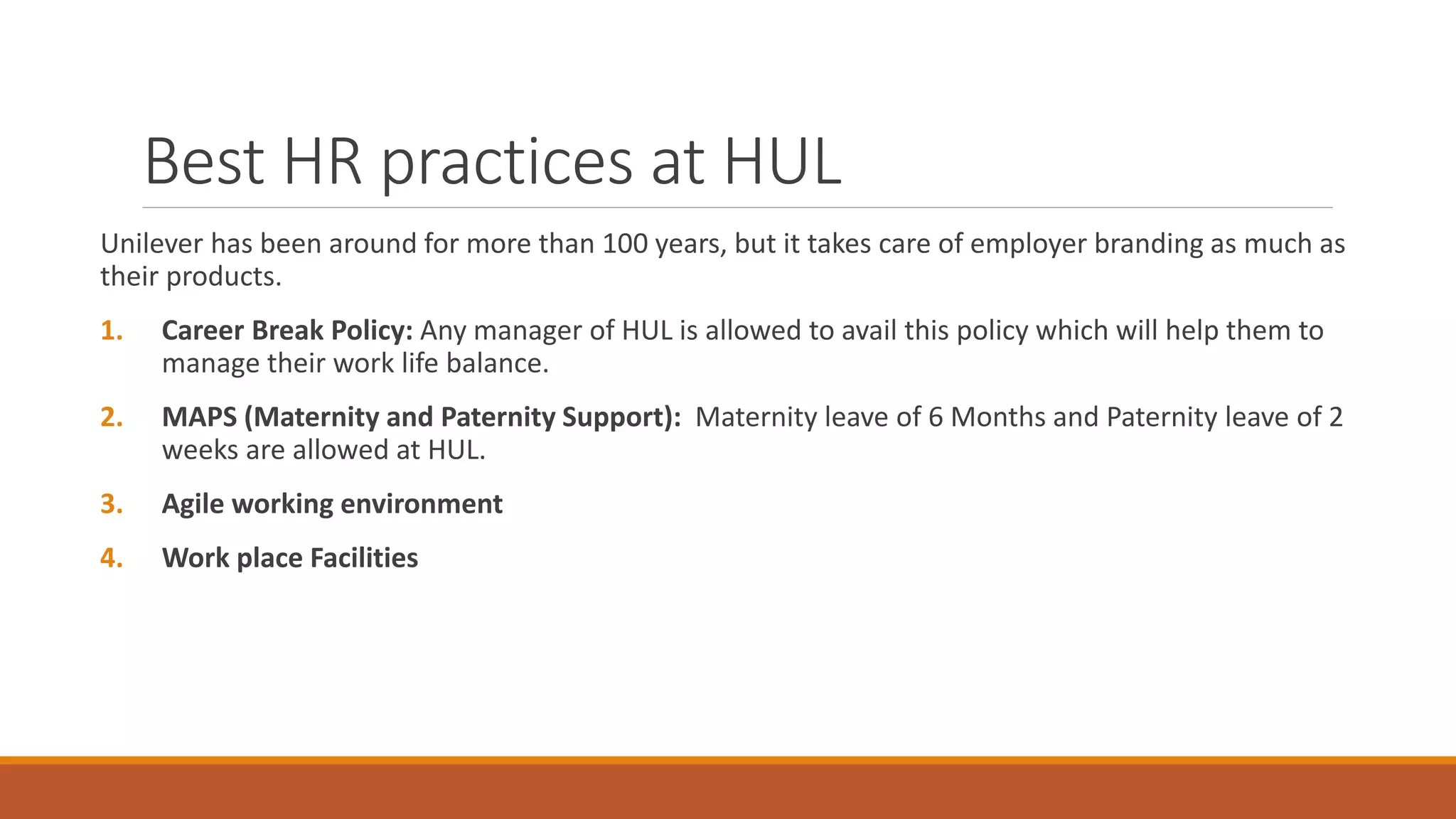 Best HR practices at HUL
Unilever has been around for more than 100 years, but it takes care of employer branding as much as
their products.
1. Career Break Policy: Any manager of HUL is allowed to avail this policy which will help them to
manage their work life balance.
2. MAPS (Maternity and Paternity Support): Maternity leave of 6 Months and Paternity leave of 2
weeks are allowed at HUL.
3. Agile working environment
4. Work place Facilities
 