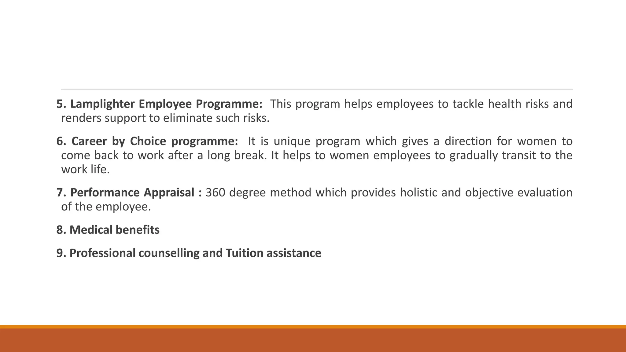 5. Lamplighter Employee Programme: This program helps employees to tackle health risks and
renders support to eliminate such risks.
6. Career by Choice programme: It is unique program which gives a direction for women to
come back to work after a long break. It helps to women employees to gradually transit to the
work life.
7. Performance Appraisal : 360 degree method which provides holistic and objective evaluation
of the employee.
8. Medical benefits
9. Professional counselling and Tuition assistance
 