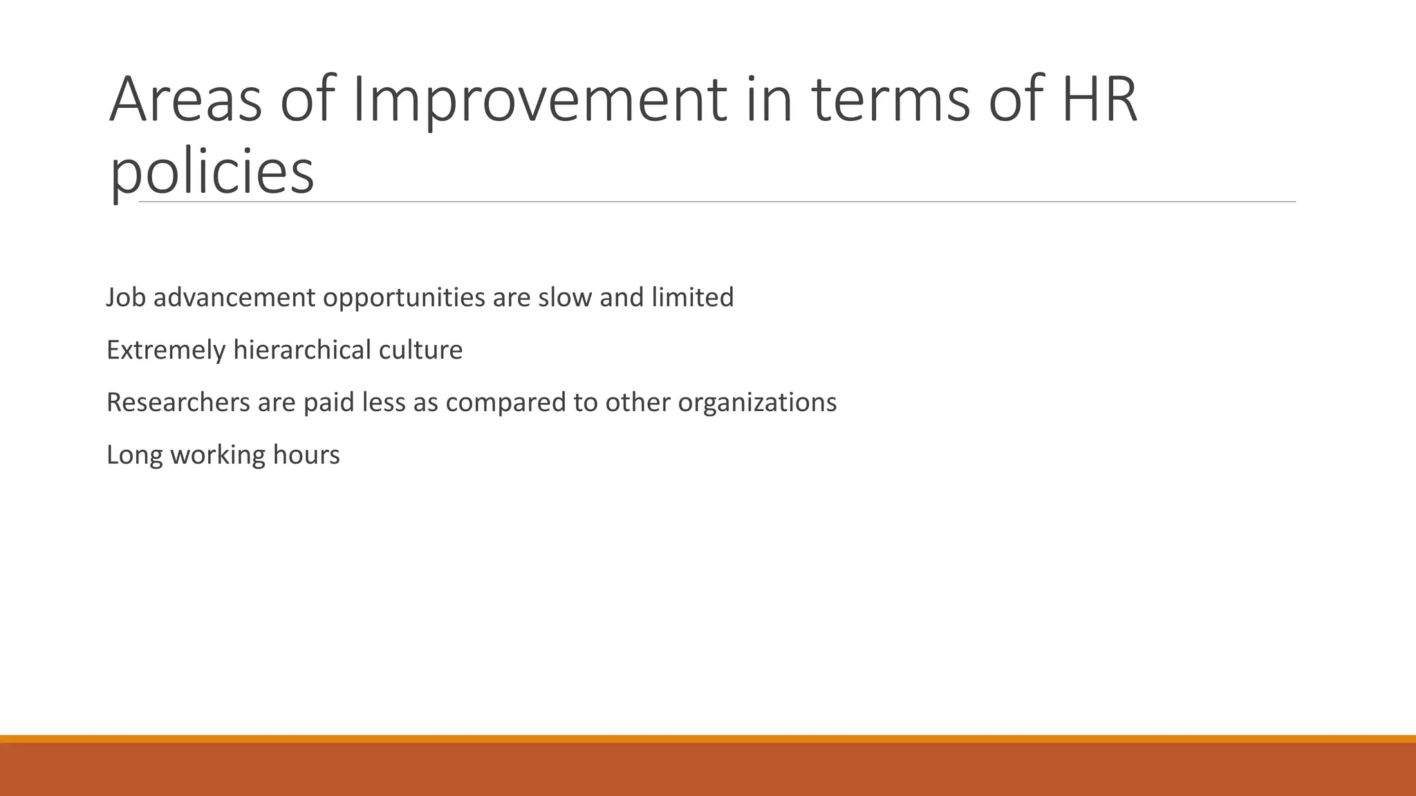 Areas of Improvement in terms of HR
policies
Job advancement opportunities are slow and limited
Extremely hierarchical culture
Researchers are paid less as compared to other organizations
Long working hours
 