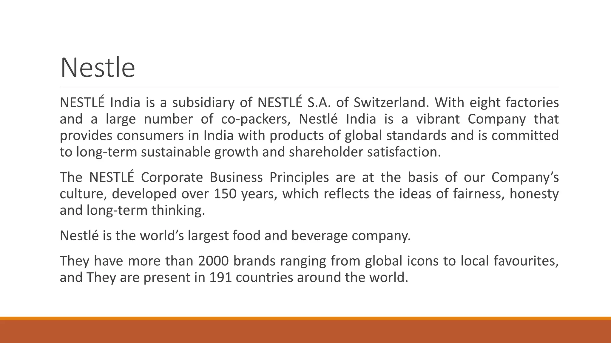 Nestle
NESTLÉ India is a subsidiary of NESTLÉ S.A. of Switzerland. With eight factories
and a large number of co-packers, Nestlé India is a vibrant Company that
provides consumers in India with products of global standards and is committed
to long-term sustainable growth and shareholder satisfaction.
The NESTLÉ Corporate Business Principles are at the basis of our Company’s
culture, developed over 150 years, which reflects the ideas of fairness, honesty
and long-term thinking.
Nestlé is the world’s largest food and beverage company.
They have more than 2000 brands ranging from global icons to local favourites,
and They are present in 191 countries around the world.
 