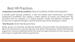 Best HR Practices
Employment and working conditions: Policy on Conditions of Work and Employment
It provides good working conditions, a safe and healthy work environment, and flexible
employment possibilities that support a better balance of private and professional life
consistent with our ambition as a leading Nutrition, Health and Wellness Company. HR
ensures that a respectful dialogue is present and the voice of the employees is heard.
Total Rewards: Nestlé Total Rewards Policy
Nestlé, focuses on Fixed Pay, Variable Pay, Benefits, Personal Growth and Development and
Work Life Environment as the key elements that define Total Rewards. Nestlé Total Rewards
programmes must be established within the social and legal framework of each country, and
with respect to applicable collective agreements.
 