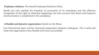 Employee relations: The Nestlé Employee Relations Policy
Nestlé not only upholds the freedom of association of its employees and the effective
recognition of the right to collective bargaining, but also ensures that direct and frequent
communication is established in the workplace.
A flexible and dynamic organization: Nestlé on the Move
Less hierarchical layers call for increased cooperation between colleagues. This is what will
make the organisation more flexible and more accountable
 