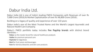 Dabur India Ltd.
Dabur India Ltd is one of India’s leading FMCG Companies with Revenues of over Rs
7,680 Crore (2016) & Market Capitalisation of over Rs 48,800 Crore (2016) .
Building on a legacy of quality and experience of over 133 years
Dabur India’s one of the Most Trusted Name and the World’s Largest Ayurvedic and
Natural Health Care Company.
Dabur's FMCG portfolio today includes five flagship brands with distinct brand
identities --
◦ Dabur as the master brand for natural healthcare products
◦ Vatika for premium personal care
◦ Hajmola for digestives
◦ Réal for fruit juices and beverages
◦ Fem for fairness bleaches and skin care products
 