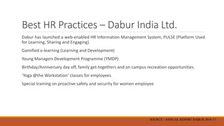Best HR Practices – Dabur India Ltd.
Dabur has launched a web-enabled HR Information Management System, PULSE (Platform Used
for Learning, Sharing and Engaging).
Gamified e-learning (Learning and Development)
Young Managers Development Programme (YMDP)
Birthday/Anniversary day off, family get-togethers and on campus recreation opportunities.
‘Yoga @the Workstation’ classes for employees
Special training on proactive safety and security for women employee
SOURCE - ANNUAL REPORT DABUR 2016-17
 
