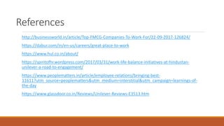 References
http://businessworld.in/article/Top-FMCG-Companies-To-Work-For/22-09-2017-126824/
https://dabur.com/in/en-us/careers/great-place-to-work
https://www.hul.co.in/about/
https://spiritofhr.wordpress.com/2017/03/31/work-life-balance-initiatives-at-hindustan-
unilever-a-road-to-engagement/
https://www.peoplematters.in/article/employee-relations/bringing-best-
11611?utm_source=peoplematters&utm_medium=interstitial&utm_campaign=learnings-of-
the-day
https://www.glassdoor.co.in/Reviews/Unilever-Reviews-E3513.htm
 