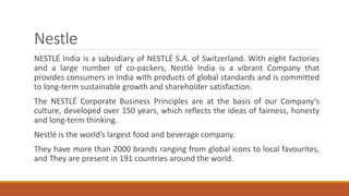 Nestle
NESTLÉ India is a subsidiary of NESTLÉ S.A. of Switzerland. With eight factories
and a large number of co-packers, Nestlé India is a vibrant Company that
provides consumers in India with products of global standards and is committed
to long-term sustainable growth and shareholder satisfaction.
The NESTLÉ Corporate Business Principles are at the basis of our Company’s
culture, developed over 150 years, which reflects the ideas of fairness, honesty
and long-term thinking.
Nestlé is the world’s largest food and beverage company.
They have more than 2000 brands ranging from global icons to local favourites,
and They are present in 191 countries around the world.
 