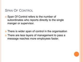 SPAN OF CONTROL
 Span Of Control refers to the number of
subordinates who reports directly to the single
manger or supervisor.
 There is wider span of control in the organisation
 There are less layers of management to pass a
message reaches more employees faster.
 