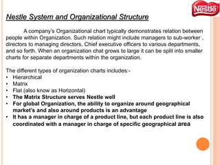 Nestle System and Organizational Structure
A company’s Organizational chart typically demonstrates relation between
people within Organization. Such relation might include managers to sub-worker ,
directors to managing directors, Chief executive officers to various departments,
and so forth. When an organization chat grows to large it can be split into smaller
charts for separate departments within the organization.
The different types of organization charts includes:-
• Hierarchical
• Matrix
• Flat (also know as Horizontal)
• The Matrix Structure serves Nestle well
• For global Organization, the ability to organize around geographical
market’s and also around products is an advantage
• It has a manager in charge of a product line, but each product line is also
coordinated with a manager in charge of specific geographical area
 