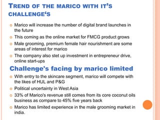 TREND OF THE MARICO WITH IT’S
CHALLENGE‘S
 Marico will increase the number of digital brand launches in
the future
 This coming as the online market for FMCG product grows
 Male grooming, premium female hair nourishment are some
areas of interest for marico
 The company also stet up investment in entrepreneur drive,
online start-ups
Challenge's facing by marico limited
 With entry to the skincare segment, marico will compete with
the likes of HUL and P&G
 Political uncertainty in West Asia
 33% of Marico's revenue still comes from its core coconut oils
business as compare to 45% five years back
 Marico has limited experience in the male grooming market in
india.
 