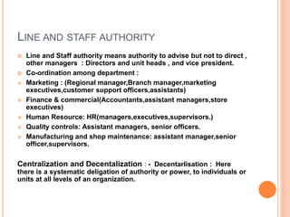 LINE AND STAFF AUTHORITY
 Line and Staff authority means authority to advise but not to direct ,
other managers : Directors and unit heads , and vice president.
 Co-ordination among department :
 Marketing : (Regional manager,Branch manager,marketing
executives,customer support officers,assistants)
 Finance & commercial(Accountants,assistant managers,store
executives)
 Human Resource: HR(managers,executives,supervisors.)
 Quality controls: Assistant managers, senior officers.
 Manufacturing and shop maintenance: assistant manager,senior
officer,supervisors.
Centralization and Decentalization : - Decentarlisation : Here
there is a systematic deligation of authority or power, to individuals or
units at all levels of an organization.
 