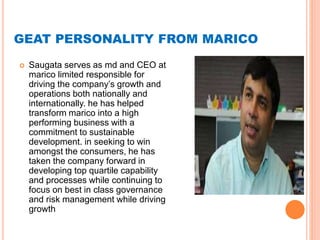 GEAT PERSONALITY FROM MARICO
 Saugata serves as md and CEO at
marico limited responsible for
driving the company’s growth and
operations both nationally and
internationally. he has helped
transform marico into a high
performing business with a
commitment to sustainable
development. in seeking to win
amongst the consumers, he has
taken the company forward in
developing top quartile capability
and processes while continuing to
focus on best in class governance
and risk management while driving
growth
 