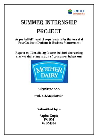 Summer internship
PROJECT
As partial fulfilment of requirements for the award of
Post Graduate Diploma in Business Management
Report on Identifying factors behind decreasing
market share and study of consumer behaviour
Submitted to :-
Prof. R.J.Masilamani
Submitted by :-
Arpita Gupta
PGDM
09DM024
 