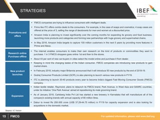 For updated information, please visit www.ibef.orgFMCG15
STRATEGIES
 FMCG companies are trying to influence consumers with intelligent deals.
 Firms like ITC offers combo deals to the consumers. For example, in the case of soaps and cosmetics; 4 soap cases are
offered at the price of 3, selling the range of deodorants for men and women at a discounted price.
 Amazon India is planning to invest significantly over the coming months for expanding its grocery and food business,
launching more products and categories and forming new partnerships with huge grocery and supermarket chains.
 In May 2018, Amazon India targets to capture 100 million customers in the next 5 years by providing more features in
Prime and Alexa.
Promotions and
offers
 The internet enables consumers to make their own research on the kind of products or commodities they want to
purchase. 1 in 3 FMCG shoppers goes online 1st and then to the stores.
 About 43 per cent of new car-buyers in cities select the model online and purchase it from dealer.
Research online
Purchase offline
 Keeping in mind the changing tastes of the Indian consumer, FMCG companies are introducing new products to gain
market share.
 In February 2018, industry major Britannia announced that it will introduce 50 new products by the end of 2018-19.
 Godrej Consumer Products Limited (GCPL) is also planning to launch various new products in FY19.
 ITC is planning to launch 30-40 products every year to become India’s biggest Fast Moving Consumer Goods (FMCG)
company.
New product
launches
Source: AC Nielsen
 Indian textile retailer, Raymond, plans to relaunch its FMCG brand, Park Avenue, in West Asia and SAARC countries,
under its initiative ‘One Park Avenue’ aimed at repositioning its male grooming brand.
 As of January 2018, Carlsberg India Pvt Ltd has started a new brewery in Karnataka that will manufacture all of the
company's existing brands with annual capacity of 80 million litres.
 Dabur to invest Rs 250-300 crore (US$ 37.29-44.75 million) in FY19 for capacity expansion and is also looking for
acquisitions in the domestic market.
Expansion
 