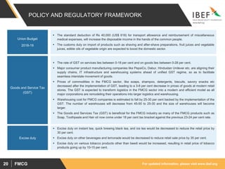 For updated information, please visit www.ibef.orgFMCG20
POLICY AND REGULATORY FRAMEWORK
 The rate of GST on services lies between 0-18 per cent and on goods lies between 0-28 per cent.
 Major consumer product manufacturing companies like PepsiCo, Dabur, Hindustan Unilever etc. are aligning their
supply chains, IT infrastructure and warehousing systems ahead of unified GST regime, so as to facilitate
seamless interstate movement of goods.
 Prices of commodities in the FMCG sector, like soaps, shampoo, detergents, biscuits, savory snacks etc
decreased after the implementation of GST, leading to a 3-8 per cent decrease in prices of goods at modern retail
stores. The GST is expected to transform logistics in the FMCG sector into a modern and efficient model as all
major corporations are remodeling their operations into larger logistics and warehousing.
 Warehousing cost for FMCG companies is estimated to fall by 25-30 per cent backed by the implementation of the
GST. The number of warehouses will decrease from 45-50 to 25-30 and the size of warehouses will become
larger.
 The Goods and Services Tax (GST) is beneficial for the FMCG industry as many of the FMCG products such as
Soap, Toothpaste and Hair oil now come under 18 per cent tax bracket against the previous 23-24 per cent rate.
 Excise duty on instant tea, quick brewing black tea, and ice tea would be decreased to reduce the retail price by
30 per cent.
 Excise duty on other beverages and lemonade would be decreased to reduce retail sale price by 35 per cent.
 Excise duty on various tobacco products other than beedi would be increased, resulting in retail price of tobacco
products going up by 10-15 per cent.
Goods and Service Tax
(GST)
Excise duty
 The standard deduction of Rs 40,000 (US$ 618) for transport allowance and reimbursement of miscellaneous
medical expenses, will increase the disposable income in the hands of the common people.
 The customs duty on import of products such as shaving and after-shave preparations, fruit juices and vegetable
juices, edible oils of vegetable origin are expected to boost the domestic sector.
Union Budget
2018-19
 