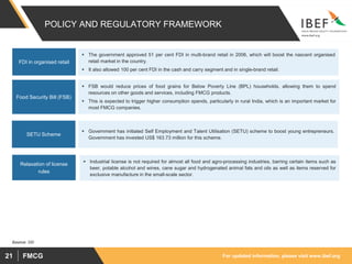 For updated information, please visit www.ibef.orgFMCG21
POLICY AND REGULATORY FRAMEWORK
 The government approved 51 per cent FDI in multi-brand retail in 2006, which will boost the nascent organised
retail market in the country.
 It also allowed 100 per cent FDI in the cash and carry segment and in single-brand retail.
FDI in organised retail
 FSB would reduce prices of food grains for Below Poverty Line (BPL) households, allowing them to spend
resources on other goods and services, including FMCG products.
 This is expected to trigger higher consumption spends, particularly in rural India, which is an important market for
most FMCG companies.
Food Security Bill (FSB)
 Government has initiated Self Employment and Talent Utilisation (SETU) scheme to boost young entrepreneurs.
Government has invested US$ 163.73 million for this scheme.
SETU Scheme
Source: SBI
 Industrial license is not required for almost all food and agro-processing industries, barring certain items such as
beer, potable alcohol and wines, cane sugar and hydrogenated animal fats and oils as well as items reserved for
exclusive manufacture in the small-scale sector.
Relaxation of license
rules
 