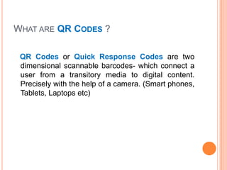 WHAT ARE QR CODES ?

 QR Codes or Quick Response Codes are two
 dimensional scannable barcodes- which connect a
 user from a transitory media to digital content.
 Precisely with the help of a camera. (Smart phones,
 Tablets, Laptops etc)
 