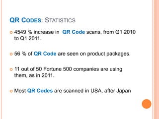 QR CODES: STATISTICS
   4549 % increase in QR Code scans, from Q1 2010
    to Q1 2011.

   56 % of QR Code are seen on product packages.

   11 out of 50 Fortune 500 companies are using
    them, as in 2011.

   Most QR Codes are scanned in USA, after Japan
 