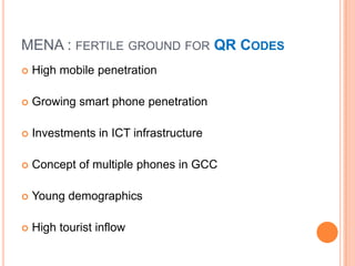 MENA : FERTILE GROUND FOR QR CODES
   High mobile penetration

   Growing smart phone penetration

   Investments in ICT infrastructure

   Concept of multiple phones in GCC

   Young demographics

   High tourist inflow
 