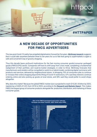 A NEW DECADE OF OPPORTUNITIES
FOR FMCG ADVERTISERS
The new post Covid-19 reality has propelled digitalisation forward by five years. McKinsey research suggests
that it could take anywhere between three to ten years for us to feel that going to supermarkets is again a
safe and convenient way of grocery shopping.
Thus this decade bears profound implications for the fast moving consumer goods/consumer packaged
goods (FMCG/CPG) sector. Companies will have to shift away from crisis mode, completing a fundamental
realignment of their portfolio, and route-to-market strategies, in order to thrive. McKinsey forecasts that
manufacturers and retailers will be compelled to switch to a hybrid model, combining digital commerce with
products and services, delivered by neighbourhood stores. A whopping 70% of consumers plan to continue
or increase their online shopping beyond the lifting of Covid-19 restrictions, 57% said they intend to continue
ordering online and also picking up goods at local stores, and 28% said they would prefer to avoid shops
altogether.
Why does this matter? Because the global FMCG market size is projected to reach $15,361.8 billion by 2025,
registering a CAGR of 5.4% from 2018 to 2025, according to the Research and Markets Report. This makes
FMCG the largest group of consumer products alongside the production, distribution, and marketing of these
consumer goods.
#HTTPAPER
by
Research and Markets Report, FMCG 2017-2025.
Russia: 82.6 billion
India: 80.6 billion
Indonesia: 34.1 billion
Poland: 23.9 billion
Thailand: 15.4 billion
Ukraine: 13.6 billion
Austria: 12.7 billion
Norway: 11.4 billion
Finland: 10.5 billion
Romania: 9.4 billion
Malaysia: 7.7 billion
Greece: 7 billion
Serbia: 5 billion
Slovakia: 3.9 billion
Bulgaria: 3.6 billion
Croatia: 3.2 billion
Lithuania: 2.2 billion
Slovenia: 1.8 billion
Latvia: 1.5 billion
Estonia:1.2 billion
Size of the FMCG (packaged food) sector selected
European and Asian markets, 2020. Retail value (USD)
 