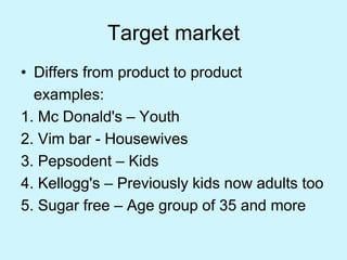 Target market
• Differs from product to product
examples:
1. Mc Donald's – Youth
2. Vim bar - Housewives
3. Pepsodent – Kids
4. Kellogg's – Previously kids now adults too
5. Sugar free – Age group of 35 and more
 
