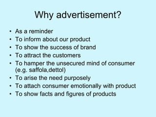 Why advertisement?
• As a reminder
• To inform about our product
• To show the success of brand
• To attract the customers
• To hamper the unsecured mind of consumer
(e.g. saffola,dettol)
• To arise the need purposely
• To attach consumer emotionally with product
• To show facts and figures of products
 