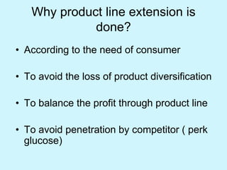 Why product line extension is
done?
• According to the need of consumer
• To avoid the loss of product diversification
• To balance the profit through product line
• To avoid penetration by competitor ( perk
glucose)
 
