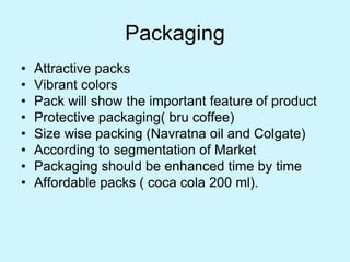 Packaging
• Attractive packs
• Vibrant colors
• Pack will show the important feature of product
• Protective packaging( bru coffee)
• Size wise packing (Navratna oil and Colgate)
• According to segmentation of Market
• Packaging should be enhanced time by time
• Affordable packs ( coca cola 200 ml).
 
