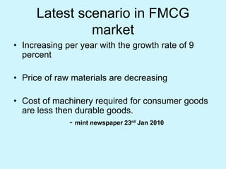 Latest scenario in FMCG
market
• Increasing per year with the growth rate of 9
percent
• Price of raw materials are decreasing
• Cost of machinery required for consumer goods
are less then durable goods.
- mint newspaper 23rd Jan 2010
 