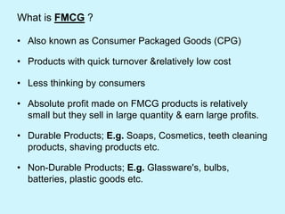 What is FMCG ?
• Also known as Consumer Packaged Goods (CPG)
• Products with quick turnover &relatively low cost
• Less thinking by consumers
• Absolute profit made on FMCG products is relatively
small but they sell in large quantity & earn large profits.
• Durable Products; E.g. Soaps, Cosmetics, teeth cleaning
products, shaving products etc.
• Non-Durable Products; E.g. Glassware's, bulbs,
batteries, plastic goods etc.
 