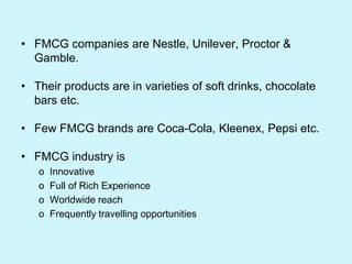 • FMCG companies are Nestle, Unilever, Proctor &
Gamble.
• Their products are in varieties of soft drinks, chocolate
bars etc.
• Few FMCG brands are Coca-Cola, Kleenex, Pepsi etc.
• FMCG industry is
o Innovative
o Full of Rich Experience
o Worldwide reach
o Frequently travelling opportunities
 