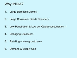 Why INDIA?
1. Large Domestic Market:-
2. Large Consumer Goods Spender:-
3. Low Penetration & Low per Capita consumption :-
4. Changing Lifestyles:-
5. Retailing – New growth area
6. Demand & Supply Gap
 