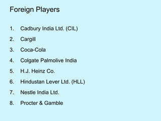 1. Cadbury India Ltd. (CIL)
2. Cargill
3. Coca-Cola
4. Colgate Palmolive India
5. H.J. Heinz Co.
6. Hindustan Lever Ltd. (HLL)
7. Nestle India Ltd.
8. Procter & Gamble
Foreign Players
 