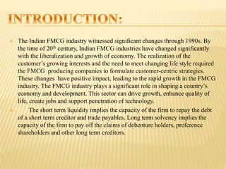 The Indian FMCG industry witnessed significant changes through 1990s. By
the time of 20th century, Indian FMCG industries have changed significantly
with the liberalization and growth of economy. The realization of the
customer’s growing interests and the need to meet changing life style required
the FMCG producing companies to formulate customer-centric strategies.
These changes have positive impact, leading to the rapid growth in the FMCG
industry. The FMCG industry plays a significant role in shaping a country’s
economy and development. This sector can drive growth, enhance quality of
life, create jobs and support penetration of technology.
 The short term liquidity implies the capacity of the firm to repay the debt
of a short term creditor and trade payables. Long term solvency implies the
capacity of the firm to pay off the claims of debenture holders, preference
shareholders and other long term creditors.
 