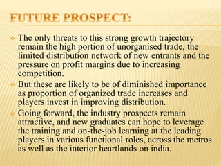  The only threats to this strong growth trajectory
remain the high portion of unorganised trade, the
limited distribution network of new entrants and the
pressure on profit margins due to increasing
competition.
 But these are likely to be of diminished importance
as proportion of organized trade increases and
players invest in improving distribution.
 Going forward, the industry prospects remain
attractive, and new graduates can hope to leverage
the training and on-the-job learning at the leading
players in various functional roles, across the metros
as well as the interior heartlands on india.
 