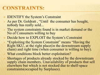  IDENTIFY the System’s Constraint
 As per Dr. Goldratt , “Until the consumer has bought,
nobody has really sold...
 The system constraints found is in market demand or the
No of Consumers willing to buy
 Decide how to EXPLOIT the System’s Constraint
 “Exploiting the System Constraint” means “Having the
Right SKU, at the right place(in the downstream supply
chain) and right time (when consumer is willing to buy).
 What conditions block better exploitation?
 Shortages of products already stocked by the downstream
supply chain members. Unavailability of products that sell
elsewhere but which is not stocked due to shelf-space
constraints(occupied by Surpluses).
 