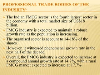  The Indian FMCG sector is the fourth largest sector in
the economy with a total market size of US$18
billion.
 FMCG industry is expected to maintain a robust
growth rate as the population is increasing.
 The organised sector is account to 14-18% of the
shares.
 However, it witnessed phenomenal growth rate in the
next half of the decade.
 Overall, the FMCG industry is expected to increase at
a compound annual growth rate at 14.7%, with a rural
FMCG market expected to increase at 17.7%.
 