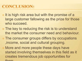  It is high risk area but with the promise of a
large customer fallowing as the prize for those
who succeed.
 The key to reducing the risk is to understand
the market the consumer need and behaviour.
 The consumer groups differs by occupations
,income, social and cultural grouping.
 More and more people these days have
started involving themselves in this field as it
creates tremendous job opportunities for
 