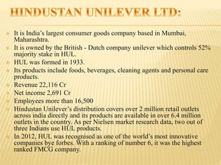  It is India’s largest consumer goods company based in Mumbai,
Maharashtra.
 It is owned by the British - Dutch company unilever which controls 52%
majority stake in HUL.
 HUL was formed in 1933.
 Its products include foods, beverages, cleaning agents and personal care
products.
 Revenue 22,116 Cr
 Net income 2,691 Cr
 Employees more than 16,500
 Hindustan Unilever’s distribution covers over 2 million retail outlets
across india directly and its products are available in over 6.4 million
outlets in the country. As per Nielsen market research data, two out of
three Indians use HUL products.
 In 2012, HUL was recognised as one of the world’s most innovative
companies bye forbes. With a ranking of number 6, it was the highest
ranked FMCG company.
 