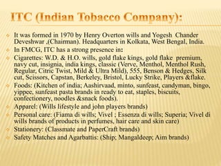  It was formed in 1970 by Henry Overton wills and Yogesh Chander
Deveshwar ,(Chairman). Headquarters in Kolkata, West Bengal, India.
 In FMCG, ITC has a strong presence in:
 Cigarettes: W.D. & H.O. wills, gold flake kings, gold flake premium,
navy cut, insignia, india kings, classic (Verve, Menthol, Menthol Rush,
Regular, Citric Twist, Mild & Ultra Mild), 555, Benson & Hedges, Silk
cut, Scissors, Capstan, Berkeley, Bristol, Lucky Strike, Players &flake.
 Foods: (Kitchen of india; Aashirvaad, minto, sunfeast, candyman, bingo,
yippee, sunfeast pasta brands in ready to eat, staples, biscuits,
confectionery, noodles &snack foods).
 Apparel: (Wills lifestyle and john players brands)
 Personal care: (Fiama di wills; Vivel ; Essenza di wills; Superia; Vivel di
wills brands of products in perfumes, hair care and skin care)
 Stationery: (Classmate and PaperCraft brands)
 Safety Matches and Agarbattis: (Ship; Mangaldeep; Aim brands)
 