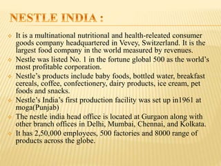  It is a multinational nutritional and health-releated consumer
goods company headquartered in Vevey, Switzerland. It is the
largest food company in the world measured by revenues.
 Nestle was listed No. 1 in the fortune global 500 as the world’s
most profitable corporation.
 Nestle’s products include baby foods, bottled water, breakfast
cereals, coffee, confectionery, dairy products, ice cream, pet
foods and snacks.
 Nestle’s India’s first production facility was set up in1961 at
moga(Punjab)
 The nestle india head office is located at Gurgaon along with
other branch offices in Delhi, Mumbai, Chennai, and Kolkata.
 It has 2,50,000 employees, 500 factories and 8000 range of
products across the globe.
 