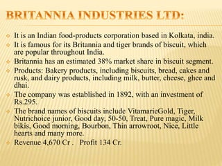  It is an Indian food-products corporation based in Kolkata, india.
 It is famous for its Britannia and tiger brands of biscuit, which
are popular throughout India.
 Britannia has an estimated 38% market share in biscuit segment.
 Products: Bakery products, including biscuits, bread, cakes and
rusk, and dairy products, including milk, butter, cheese, ghee and
dhai.
 The company was established in 1892, with an investment of
Rs.295.
 The brand names of biscuits include VitamarieGold, Tiger,
Nutrichoice junior, Good day, 50-50, Treat, Pure magic, Milk
bikis, Good morning, Bourbon, Thin arrowroot, Nice, Little
hearts and many more.
 Revenue 4,670 Cr . Profit 134 Cr.
 