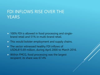 FDI INFLOWS RISE OVER THE
YEARS
 100% FDI is allowed in food processing and single-
brand retail and 51% in multi-brand retail.
 This would bolster employment and supply chains.
 The sector witnessed healthy FDI inflows of
USD6,815.69 million, during April 2000 to March 2016.
 Within FMCG, food processing was the largest
recipient; its share was 67.4%
 