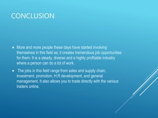 CONCLUSION
 More and more people these days have started involving
themselves in this field as; it creates tremendous job opportunities
for them. It is a steady, diverse and a highly profitable industry
where a person can do a lot of work.
 The jobs in this field range from sales and supply chain,
investment, promotion, H.R development, and general
management. It also allows you to trade directly with the various
traders online.
 