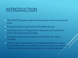 INTRODUCTION
 FMCG SECTOR generally deals with fmcg products or first moving consumer
goods.
 Fmcg products have a quick turnover and relatively low cost .
 India’s fmcg sector is 4th largest Sector in the economy and contribute to
around 3mln employment opportunities.
 Its principle constituents are household care, personal care , food &
beverages.
 FMCG Industry is characterized by a well established distribution network,
low penetration levels, low operating cost, lower per capital consumption and
intense competition between the organized and unorganized segments.
 
